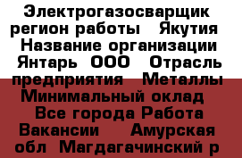 Электрогазосварщик(регион работы - Якутия) › Название организации ­ Янтарь, ООО › Отрасль предприятия ­ Металлы › Минимальный оклад ­ 1 - Все города Работа » Вакансии   . Амурская обл.,Магдагачинский р-н